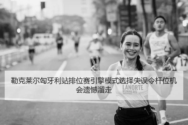 勒克莱尔匈牙利站排位赛引擎模式选择失误令杆位机会遗憾溜走